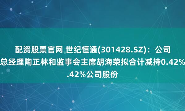 配资股票官网 世纪恒通(301428.SZ)：公司董事、副总经理陶正林和监事会主席胡海荣拟合计减持0.42%公司股份
