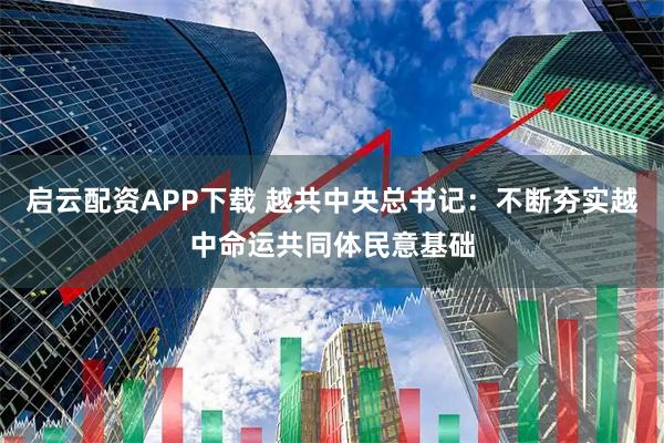 启云配资APP下载 越共中央总书记：不断夯实越中命运共同体民意基础