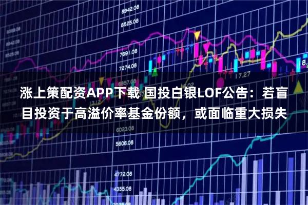 涨上策配资APP下载 国投白银LOF公告：若盲目投资于高溢价率基金份额，或面临重大损失