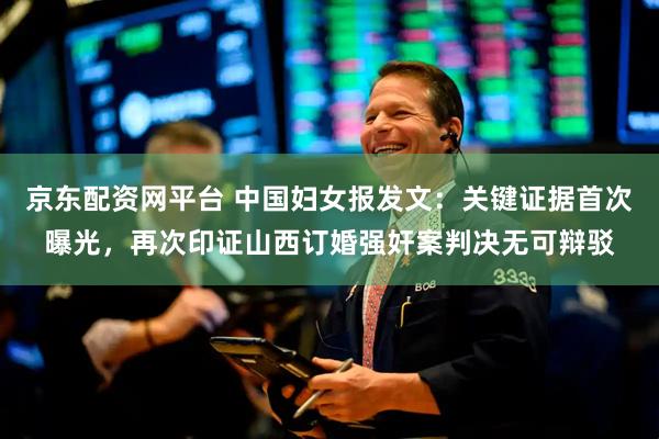 京东配资网平台 中国妇女报发文：关键证据首次曝光，再次印证山西订婚强奸案判决无可辩驳