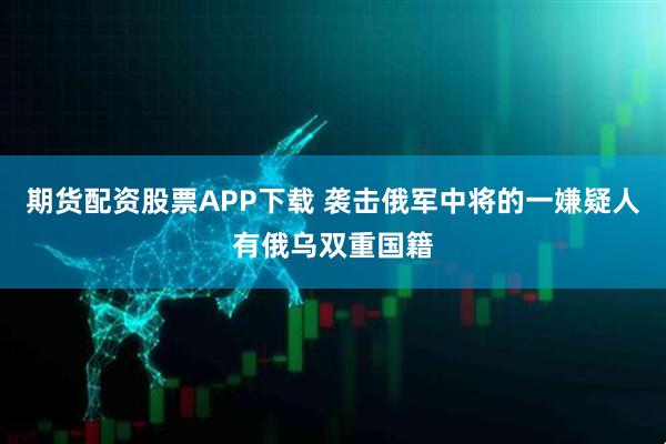 期货配资股票APP下载 袭击俄军中将的一嫌疑人有俄乌双重国籍