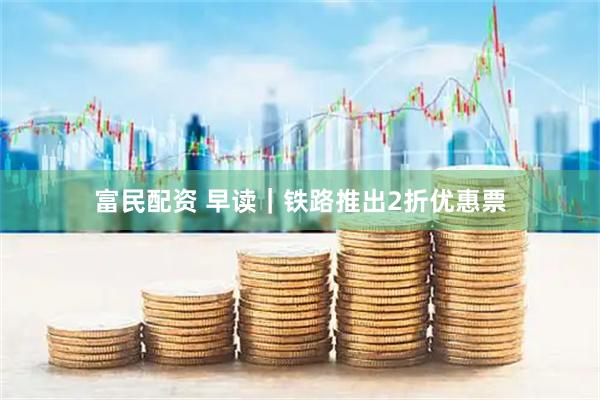富民配资 早读｜铁路推出2折优惠票