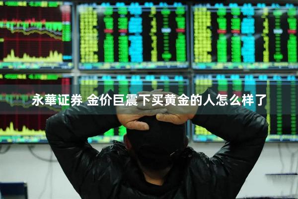 永華证券 金价巨震下买黄金的人怎么样了