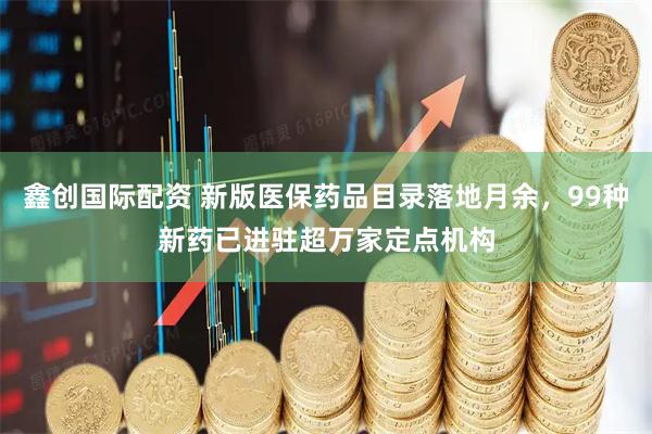 鑫创国际配资 新版医保药品目录落地月余，99种新药已进驻超万家定点机构