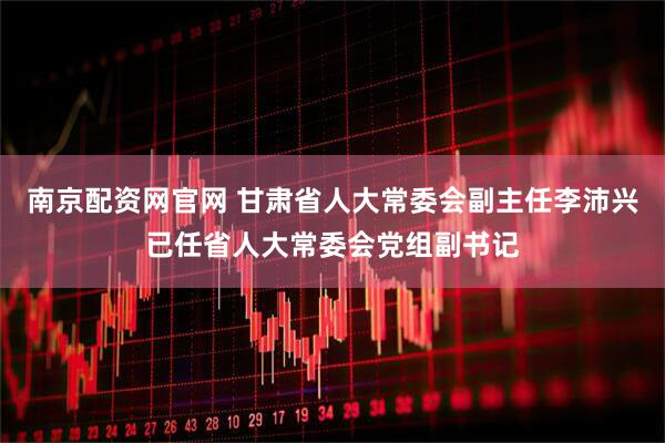 南京配资网官网 甘肃省人大常委会副主任李沛兴已任省人大常委会党组副书记