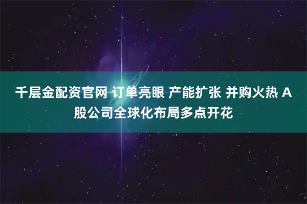 千层金配资官网 订单亮眼 产能扩张 并购火热 A股公司全球化布局多点开花