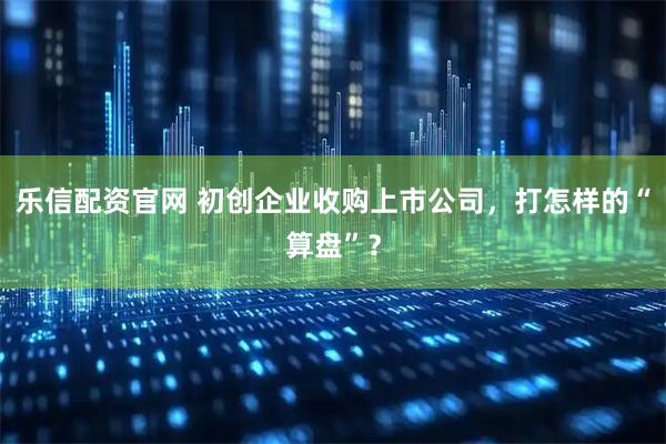 乐信配资官网 初创企业收购上市公司，打怎样的“算盘”？