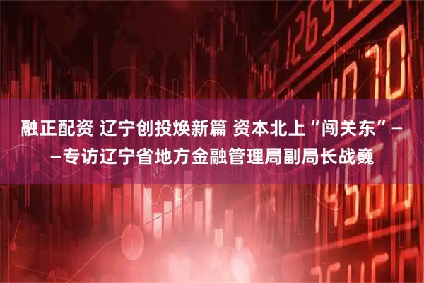 融正配资 辽宁创投焕新篇 资本北上“闯关东”——专访辽宁省地方金融管理局副局长战巍