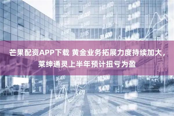 芒果配资APP下载 黄金业务拓展力度持续加大，莱绅通灵上半年预计扭亏为盈