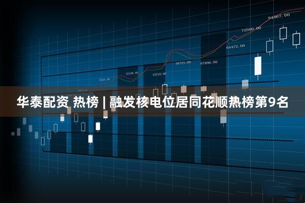 华泰配资 热榜 | 融发核电位居同花顺热榜第9名