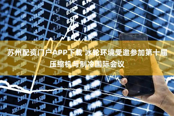 苏州配资门户APP下载 冰轮环境受邀参加第十届压缩机与制冷国际会议