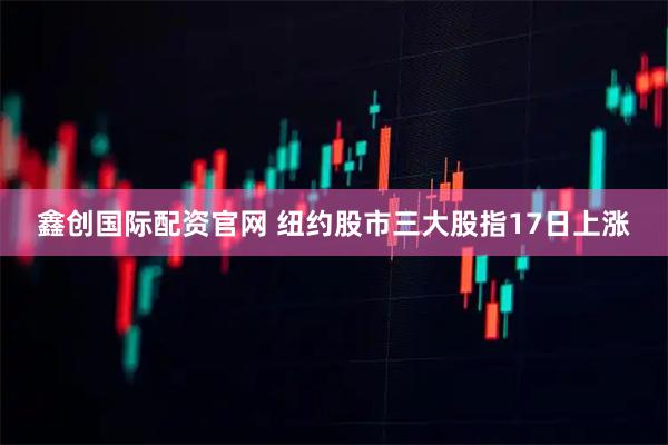 鑫创国际配资官网 纽约股市三大股指17日上涨