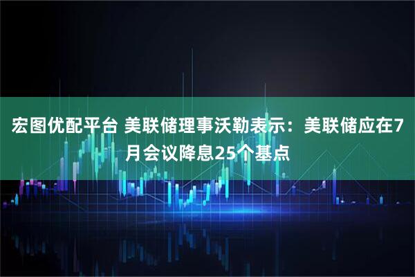 宏图优配平台 美联储理事沃勒表示：美联储应在7月会议降息25个基点