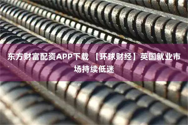 东方财富配资APP下载 【环球财经】英国就业市场持续低迷