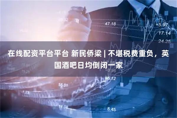 在线配资平台平台 新民侨梁 | 不堪税费重负，英国酒吧日均倒闭一家