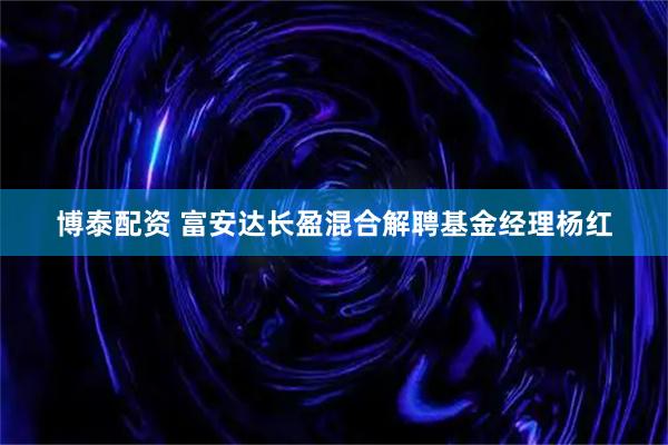 博泰配资 富安达长盈混合解聘基金经理杨红