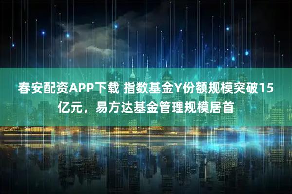 春安配资APP下载 指数基金Y份额规模突破15亿元，易方达基金管理规模居首