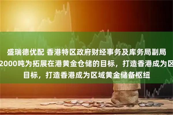 盛瑞德优配 香港特区政府财经事务及库务局副局长：以三年超越2000吨为拓展在港黄金仓储的目标，打造香港成为区域黄金储备枢纽