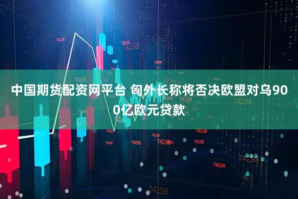 中国期货配资网平台 匈外长称将否决欧盟对乌900亿欧元贷款
