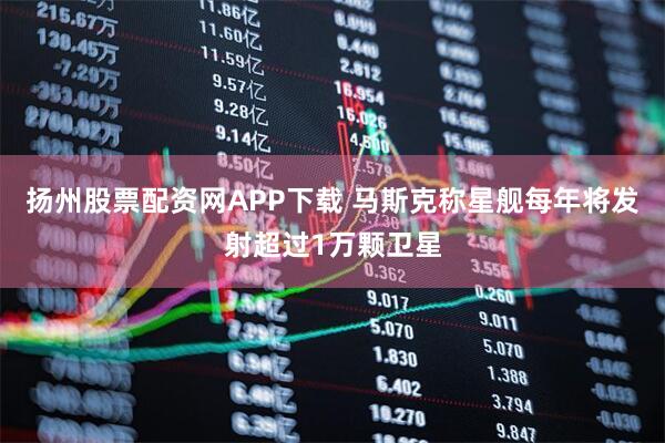 扬州股票配资网APP下载 马斯克称星舰每年将发射超过1万颗卫星