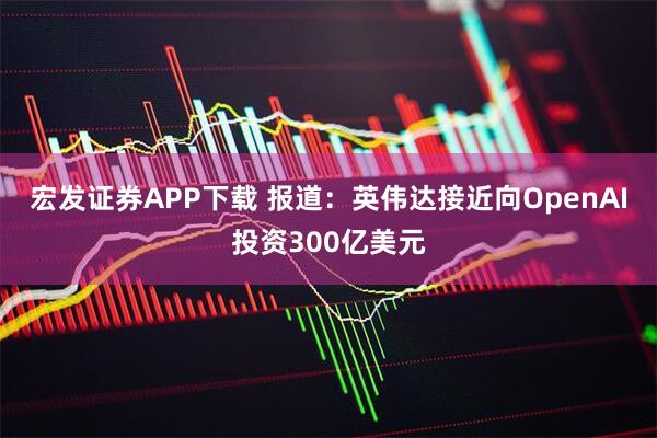 宏发证券APP下载 报道：英伟达接近向OpenAI投资300亿美元