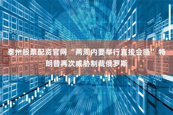 泰州股票配资官网 “两周内要举行直接会晤” 特朗普再次威胁制裁俄罗斯