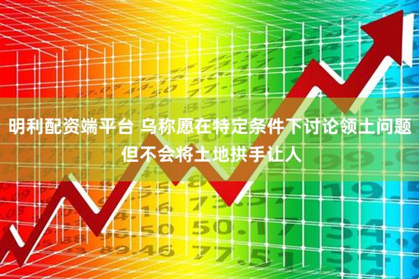 明利配资端平台 乌称愿在特定条件下讨论领土问题 但不会将土地拱手让人