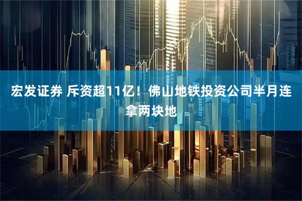 宏发证券 斥资超11亿！佛山地铁投资公司半月连拿两块地
