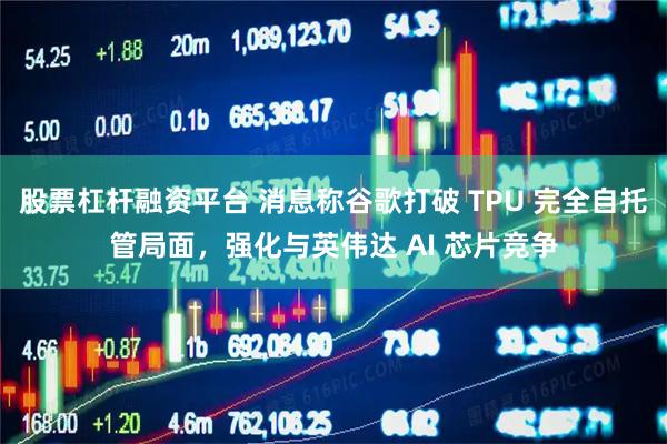 股票杠杆融资平台 消息称谷歌打破 TPU 完全自托管局面，强化与英伟达 AI 芯片竞争