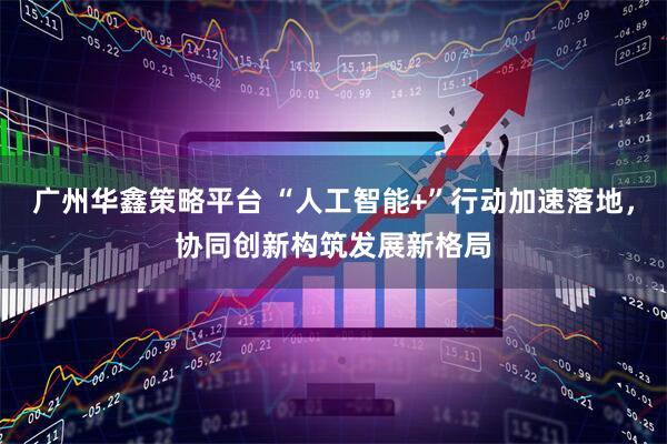 广州华鑫策略平台 “人工智能+”行动加速落地，协同创新构筑发展新格局