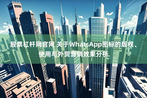 股票杠杆网官网 关于WhatsApp图标的版权、使用与外贸营销效果分析