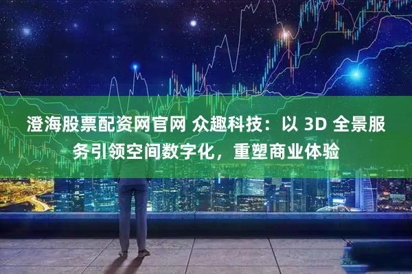 澄海股票配资网官网 众趣科技：以 3D 全景服务引领空间数字化，重塑商业体验