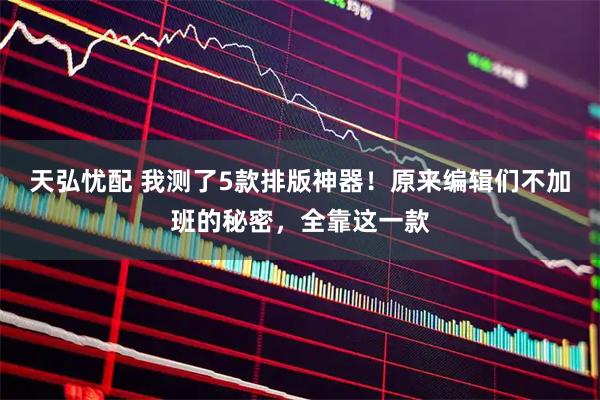 天弘忧配 我测了5款排版神器！原来编辑们不加班的秘密，全靠这一款