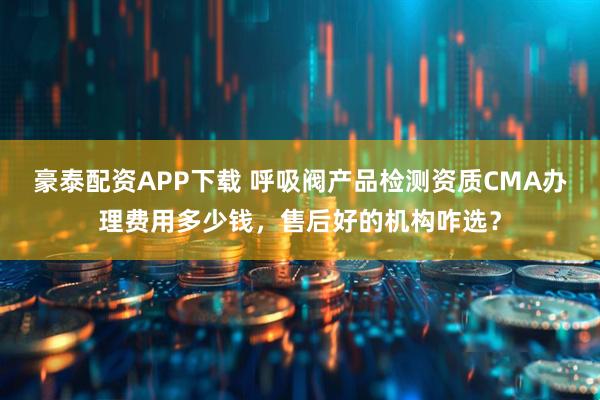 豪泰配资APP下载 呼吸阀产品检测资质CMA办理费用多少钱，售后好的机构咋选？