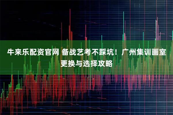 牛来乐配资官网 备战艺考不踩坑！广州集训画室更换与选择攻略