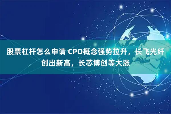 股票杠杆怎么申请 CPO概念强势拉升，长飞光纤创出新高，长芯博创等大涨
