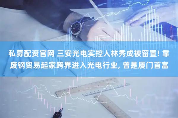 私募配资官网 三安光电实控人林秀成被留置! 靠废钢贸易起家跨界进入光电行业, 曾是厦门首富
