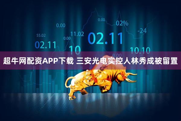 超牛网配资APP下载 三安光电实控人林秀成被留置